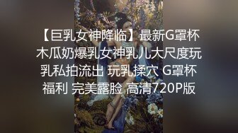 【巨乳女神降临】最新G罩杯木瓜奶爆乳女神乳儿大尺度玩乳私拍流出 玩乳揉穴 G罩杯福利 完美露脸 高清720P版