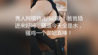 秀人网模特儿-瑞瑞_：爸爸插进来好吗，骚逼今天全是水，骚鸡一个御姐真棒！