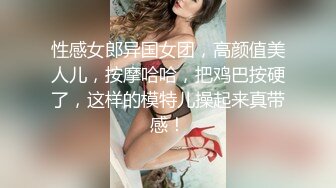 性感女郎异国女团，高颜值美人儿，按摩哈哈，把鸡巴按硬了，这样的模特儿操起来真带感！