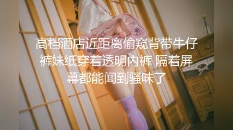 高档酒店近距离偷窥背带牛仔裤妹纸穿着透明内裤 隔着屏幕都能闻到骚味了