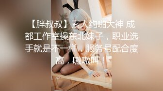 【胖叔叔】素人约啪大神 成都工作室操东北妹子，职业选手就是不一样，服务号配合度高，嗷嗷叫！