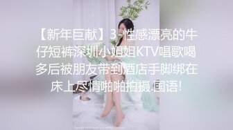 【新年巨献】3-性感漂亮的牛仔短裤深圳小姐姐KTV唱歌喝多后被朋友带到酒店手脚绑在床上尽情啪啪拍摄.国语!