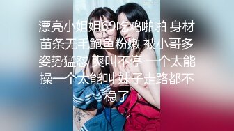 漂亮小姐姐69吃鸡啪啪 身材苗条无毛鲍鱼粉嫩 被小哥多姿势猛怼 爽叫不停 一个太能操一个太能叫 妹子走路都不稳了