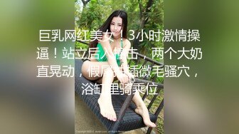 巨乳网红美女！3小时激情操逼！站立后入撞击，两个大奶直晃动，假屌抽插微毛骚穴，浴缸里骑乘位