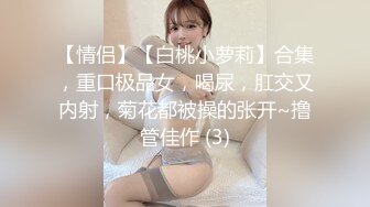 【情侣】【白桃小萝莉】合集，重口极品女，喝尿，肛交又内射，菊花都被操的张开~撸管佳作 (3)