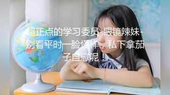 超正点的学习委员-眼镜辣妹-别看平时一脸怪样，私下拿茄子自慰呢！