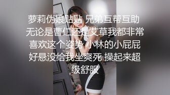 萝莉伪娘贴贴 兄弟互帮互助 无论是曹仁还是艾草我都非常喜欢这个姿势 小林的小屁屁好悬没给我坐爽死 操起来超级舒服