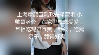 上海童颜巨乳Ts安瑾萱 和小帅哥老公，在家里恩恩爱爱，互相吃鸡巴互爽，老公，吃我奶子，舔得好爽！