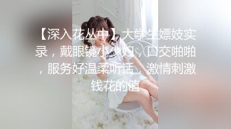 【深入花丛中】大学生嫖妓实录，戴眼镜小少妇，口交啪啪，服务好温柔听话，激情刺激钱花的值