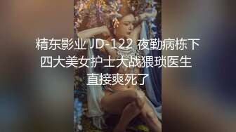 精东影业 JD-122 夜勤病栋下四大美女护士大战猥琐医生 直接爽死了