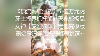 《顶流网红泄密》价值万元虎牙主播界标杆颜值天花板极品女神【梦幻猫咪】定制究极版露奶露逼露脸极限骚舞挑逗~炸裂