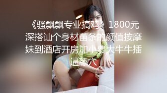 《骚飘飘专业搞鸡》1800元深搭讪个身材苗条的颜值按摩妹到酒店开房加小费大牛牛插逼舔穴