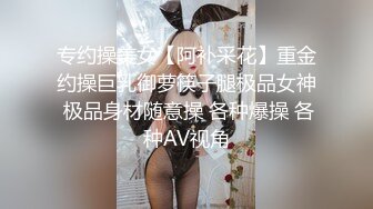 专约操美女【阿补采花】重金约操巨乳御萝筷子腿极品女神 极品身材随意操 各种爆操 各种AV视角