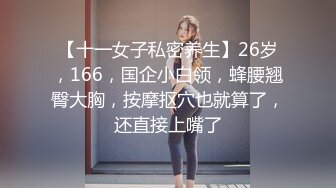 【十一女子私密养生】26岁，166，国企小白领，蜂腰翘臀大胸，按摩抠穴也就算了，还直接上嘴了