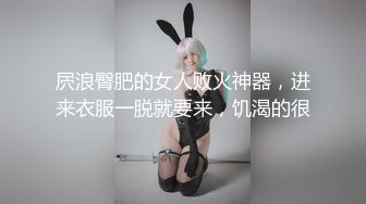 屄浪臀肥的女人败火神器，进来衣服一脱就要来，饥渴的很