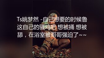 Ts姚梦然 -自己想要的时候鲁这自己的骚鸡吧 想被捅 想被舔，在浴室被哥哥强迫了~~