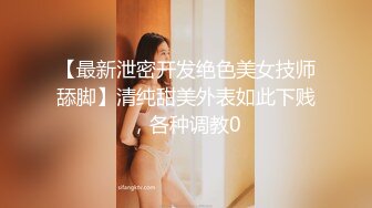 【最新泄密开发绝色美女技师舔脚】清纯甜美外表如此下贱，各种调教0