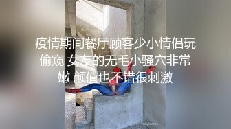 疫情期间餐厅顾客少小情侣玩偷窥 女友的无毛小骚穴非常嫩 颜值也不错很刺激