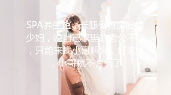 SPA养生馆，长腿蜜臀露脸美少妇，说自己家里的老公不行，只能来找小哥解火，好家伙，小哥就不客气了