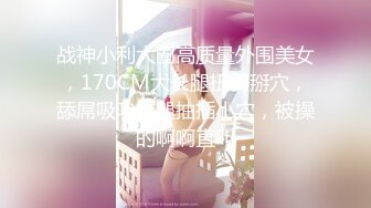 战神小利大圈高质量外围美女，170CM大长腿扭臀掰穴，舔屌吸吮抬腿抽插小穴，被操的啊啊直叫