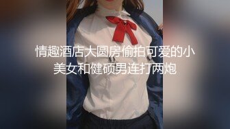 情趣酒店大圆房偷拍可爱的小美女和健硕男连打两炮