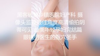 黑客破解乡镇医院妇产科 摄像头监控最佳角度高清偷拍阴蒂可见 最美年轻孕妇完结篇 眼镜男医生的抠穴圣手