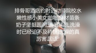 排骨哥酒店约附近幼师院校水嫩性感小美女啪啪,身材苗条奶子坚挺圆润,逼毛稀疏,洗澡时已经迫不及待搞她,操的真厉害.国语!