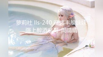 萝莉社 lls-240 淫荡丰腴妹妹强上醉酒亲哥-周晴晴