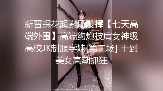 新晋探花超素质发挥【七天高端外围】高端约炮披肩女神级高校JK制服学妹[第二场] 干到美女高潮抓狂