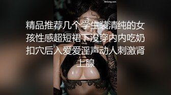 精品推荐几个学生装清纯的女孩性感超短裙下没穿内内吃奶扣穴后入爱爱淫声动人刺激肾上腺